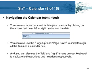 SnT – Calendar (3 of 16)

• Navigating the Calendar (continued)

   • You can also move back and forth in your calendar by clicking on
     the arrows that point left or right next above the date




   • You can also use the “Page Up” and “Page Down” to scroll through
     all the items on a calendar day.

   • And, you can also use the “left” and “right” arrows on your keyboard
     to navigate to the previous and next days respectively.



                                                                            122
 