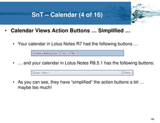SnT – Calendar (4 of 16)

• Calendar Views Action Buttons … Simplified …

  • Your calendar in Lotus Notes R7 had the following buttons …



  • … and your calendar in Lotus Notes R8.5.1 has the following buttons:



  • As you can see, they have “simplified” the action buttons a bit …
    maybe too much!




                                                                        123
 
