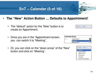 SnT – Calendar (5 of 16)

• The “New” Action Button … Defaults to Appointment!

  • The “default” action for the “New” button is to
    create an Appointment.

  • Once you are in the “Appointment screen,
    you can switch it to “Meeting”.

  • Or, you can click on the “down arrow” of the “New”
    button and click on “Meeting”.




                                                         124
 