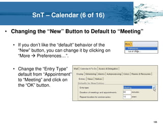 SnT – Calendar (6 of 16)

• Changing the “New” Button to Default to “Meeting”

   • If you don’t like the “default” behavior of the
     “New” button, you can change it by clicking on
     “More     Preferences…”.

   • Change the “Entry Type”
     default from “Appointment”
     to “Meeting” and click on
     the “OK” button.




                                                       125
 