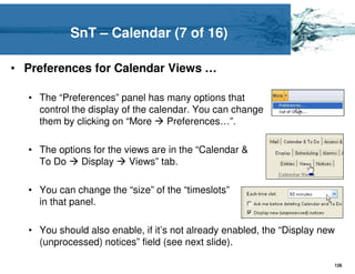 SnT – Calendar (7 of 16)

• Preferences for Calendar Views …

  • The “Preferences” panel has many options that
    control the display of the calendar. You can change
    them by clicking on “More      Preferences…”.

  • The options for the views are in the “Calendar &
    To Do    Display     Views” tab.

  • You can change the “size” of the “timeslots”
    in that panel.

  • You should also enable, if it’s not already enabled, the “Display new
    (unprocessed) notices” field (see next slide).

                                                                        126
 