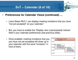 SnT – Calendar (8 of 16)

• Preferences for Calendar Views (continued) …

  • Lotus Notes R8.5.1 can display meeting invitations that you have
    *not yet accepted* on your calendar!

  • But, you have to enable the “Display new (unprocessed) notices”
    field in your calendar preferences (see previous slide).

  • Once enabled, meeting invitations that you
    you have not yet accepted will show up in
    your calendar with the word “Invitation” in
    front of them.




                                                                       127
 
