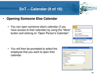 SnT – Calendar (9 of 16)

• Opening Someone Else Calendar

  • You can open someone else's calendar (if you
    have access to their calendar) by using the “More”
    button and clicking on “Open Person’s Calendar”.




  • You will then be prompted to select the
    employee that you want to open their
    calendar.




                                                         128
 