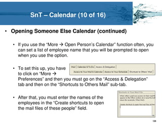 SnT – Calendar (10 of 16)

• Opening Someone Else Calendar (continued)

  • If you use the “More    Open Person’s Calendar” function often, you
    can set a list of employee name that you will be prompted to open
    when you use the option.

  • To set this up, you have
    to click on “More
    Preferences” and then you must go on the “Access & Delegation”
    tab and then on the “Shortcuts to Others Mail” sub-tab.

  • After that, you must enter the names of the
    employees in the “Create shortcuts to open
    the mail files of these people” field.

                                                                      129
 