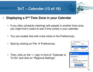 SnT – Calendar (12 of 16)

• Displaying a 2nd Time Zone in your Calendar

   • If you often schedule meetings with people in another time-zone,
     you might find it useful to see 2 time zones in your calendar.

   • You can enable that with a few clicks in the Preferences.

   • Start by clicking on File   Preferences.



   • Then, click on the “+” sign in front of “Calendar &
     To Do” and click on “Regional Settings”.



                                                                        131
 