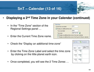 SnT – Calendar (13 of 16)

• Displaying a 2nd Time Zone in your Calendar (continued)

   • In the “Time Zone” section of the
     Regional Settings panel …

   • Enter the Current Time Zone name.

   • Check the “Display an additional time-zone”

   • Enter the Time Zone Label and select the time zone
     by clicking on the little planet earth icon.

   • Once completed, you will see the 2 Time Zones …

                                                          132
 