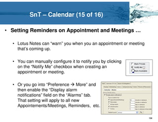 SnT – Calendar (15 of 16)

• Setting Reminders on Appointment and Meetings …

  • Lotus Notes can “warn” you when you an appointment or meeting
    that’s coming up.

  • You can manually configure it to notify you by clicking
    on the “Notify Me” checkbox when creating an
    appointment or meeting.

  • Or you go into “Preference       More” and
    then enable the “Display alarm
    notifications” field on the “Alarms” tab.
    That setting will apply to all new
    Appointements/Meetings, Reminders, etc.

                                                                    134
 