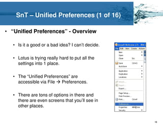 SnT – Unified Preferences (1 of 16)

• “Unified Preferences” - Overview

   • Is it a good or a bad idea? I can’t decide.

   • Lotus is trying really hard to put all the
     settings into 1 place.

   • The “Unified Preferences” are
     accessible via File  Preferences.

   • There are tons of options in there and
     there are even screens that you’ll see in
     other places.


                                                   14
 