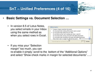 SnT – Unified Preferences (4 of 16)

• Basic Settings vs. Document Selection …

  • In version 8.5 of Lotus Notes,
    you select emails in your Inbox
    using the same method as
    when you select rows in Excel.


  • If you miss your “Selection
    margin” too much, you can
    re-enable it simply: scroll to the bottom of the “Additional Options”
    and select “Show check marks in margin for selected documents”.




                                                                            17
 