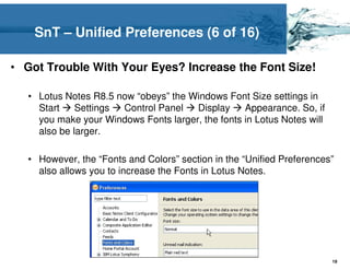SnT – Unified Preferences (6 of 16)

• Got Trouble With Your Eyes? Increase the Font Size!

   • Lotus Notes R8.5 now “obeys” the Windows Font Size settings in
     Start    Settings Control Panel   Display     Appearance. So, if
     you make your Windows Fonts larger, the fonts in Lotus Notes will
     also be larger.

   • However, the “Fonts and Colors” section in the “Unified Preferences”
     also allows you to increase the Fonts in Lotus Notes.




                                                                         19
 