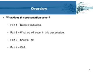 Overview

•   What does this presentation cover?

    • Part 1 – Quick Introduction.

    • Part 2 – What we will cover in this presentation.

    • Part 3 – Show’n’Tell!

    • Part 4 – Q&A.




                                                          2
 