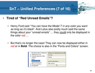 SnT – Unified Preferences (7 of 16)

• Tired of “Red Unread Emails”?

  • Henry Ford said “You can have the Model T in any color you want
    as long as it’s black”. And Lotus also pretty much said the same
    things about your “unread emails” … they could only be displayed in
    the color red …

  • But that’s no longer the case! They can now be displayed either in
    red or in Bold. The choice is also in the “Fonts and Colors” screen.




                                                                           20
 