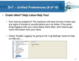 SnT – Unified Preferences (8 of 16)

• Crash often? Help Lotus Help You!

  • Ever had car problems? The mechanic will want to know if there was
    any signs of trouble or sounds before your car broke. If the same
    thing happens with your Lotus Notes client often, we’ll need to get
    more information from your client.

  • Check “Enable Logging” by going to the “Log Settings” panel to help
    us help you …




                                                                          21
 