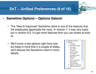 SnT – Unified Preferences (9 of 16)

• Sametime Options – Options Galore!

  • The “New & Improved” Sametime client is one of the features that
    the employees appreciate the most. In version 7, it was very basic
    but in version 8.5, it’s got more features than you can shake at stick
    at.

  • We’ll cover a few options right here now
    but keep in mind that in a couple of slides,
    we’ll discuss the Sametime client in more
    details.




                                                                             22
 
