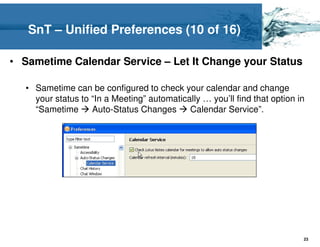 SnT – Unified Preferences (10 of 16)

• Sametime Calendar Service – Let It Change your Status

   • Sametime can be configured to check your calendar and change
     your status to “In a Meeting” automatically … you’ll find that option in
     “Sametime      Auto-Status Changes      Calendar Service”.




                                                                            23
 