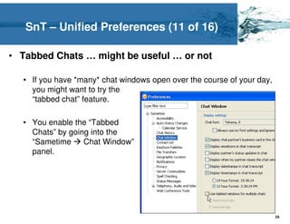 SnT – Unified Preferences (11 of 16)

• Tabbed Chats … might be useful … or not

  • If you have *many* chat windows open over the course of your day,
    you might want to try the
    “tabbed chat” feature.

  • You enable the “Tabbed
    Chats” by going into the
    “Sametime     Chat Window”
    panel.




                                                                        24
 