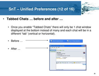 SnT – Unified Preferences (12 of 16)

• Tabbed Chats … before and after …

  • Once you enable “Tabbed Chats” there will only be 1 chat window
    displayed at the bottom instead of many and each chat will be in a
    different “tab” (vertical or horizontal).

  • Before …

  • After …




                                                                         25
 