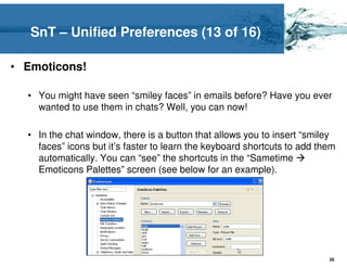 SnT – Unified Preferences (13 of 16)

• Emoticons!

  • You might have seen “smiley faces” in emails before? Have you ever
    wanted to use them in chats? Well, you can now!

  • In the chat window, there is a button that allows you to insert “smiley
    faces” icons but it’s faster to learn the keyboard shortcuts to add them
    automatically. You can “see” the shortcuts in the “Sametime
    Emoticons Palettes” screen (see below for an example).




                                                                          26
 