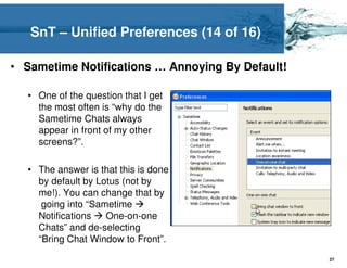 SnT – Unified Preferences (14 of 16)

• Sametime Notifications … Annoying By Default!

  • One of the question that I get
    the most often is “why do the
    Sametime Chats always
    appear in front of my other
    screens?”.

  • The answer is that this is done
    by default by Lotus (not by
    me!). You can change that by
     going into “Sametime
    Notifications   One-on-one
    Chats” and de-selecting
    “Bring Chat Window to Front”.
                                                  27
 