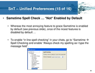 SnT – Unified Preferences (15 of 16)

• Sametime Spell Check … *Not* Enabled by Default

  • Whereas the most annoying feature to grace Sametime is enabled
    by default (see previous slide), once of the nicest features is
    disabled by default …

  • To enable “in line spell checking” in your chats, go to “Sametime
    Spell Checking and enable “Always check my spelling as I type the
    message field”.




                                                                        28
 