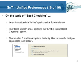 SnT – Unified Preferences (16 of 16)

• On the topic of “Spell Checking” …

   • Lotus has added an “in line” spell checker for emails too!

   • The “Spell Check” panel contains the “Enable Instant Spell
     Checking” option.

   • There’s also 3 additional options that might be very useful that you
     can enable (see below).




                                                                            29
 