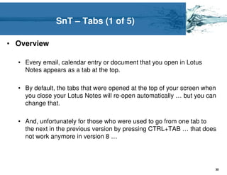 SnT – Tabs (1 of 5)

• Overview

  • Every email, calendar entry or document that you open in Lotus
    Notes appears as a tab at the top.

  • By default, the tabs that were opened at the top of your screen when
    you close your Lotus Notes will re-open automatically … but you can
    change that.

  • And, unfortunately for those who were used to go from one tab to
    the next in the previous version by pressing CTRL+TAB … that does
    not work anymore in version 8 …




                                                                       30
 