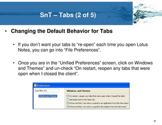 SnT – Tabs (2 of 5)

• Changing the Default Behavior for Tabs

   • If you don’t want your tabs to “re-open” each time you open Lotus
     Notes, you can go into “File Preferences”.

   • Once you are in the “Unified Preferences” screen, click on Windows
     and Themes” and un-check “On restart, reopen any tabs that were
     open when I closed the client”.




                                                                          31
 