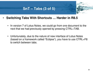 SnT – Tabs (3 of 5)

• Switching Tabs With Shortcuts … Harder in R8.5

  • In version 7 of Lotus Notes, we could go from one document to the
    next that we had previously opened by pressing CTRL+TAB.

  • Unfortunately, due to the nature of new interface of Lotus Notes
    (based on a framework called “Eclipse”), you have to use CTRL+F8
    to switch between tabs.




                                                                        32
 