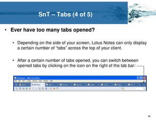 SnT – Tabs (4 of 5)

• Ever have too many tabs opened?

  • Depending on the side of your screen, Lotus Notes can only display
    a certain number of “tabs” across the top of your client.

  • After a certain number of tabs opened, you can switch between
    opened tabs by clicking on the icon on the right of the tab bar:




                                                                         33
 