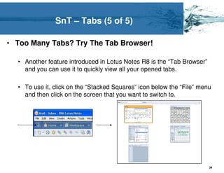 SnT – Tabs (5 of 5)

• Too Many Tabs? Try The Tab Browser!

  • Another feature introduced in Lotus Notes R8 is the “Tab Browser”
    and you can use it to quickly view all your opened tabs.

  • To use it, click on the “Stacked Squares” icon below the “File” menu
    and then click on the screen that you want to switch to.




                                                                        34
 