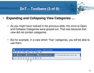SnT – Toolbars (3 of 9)

• Expanding and Collapsing View Categories …

  • As you might have noticed in the previous slide, the icons to Open
    and Collapse Categories were grayed out. That was because that
    view did not contain categories.

  • But for example, in a view which *has* categories, you will be able to
    use them:




                                                                         37
 