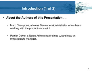 Introduction (1 of 2)

• About the Authors of this Presentation …

   • Marc Champoux, a Notes Developer/Administrator who’s been
     working with the product since v4.1.

   • Patrick Darke, a Notes Administrator since v2 and now an
     Infrastructure manager.




                                                                 4
 