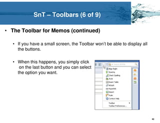 SnT – Toolbars (6 of 9)

• The Toolbar for Memos (continued)

  • If you have a small screen, the Toolbar won’t be able to display all
    the buttons.

  • When this happens, you simply click
     on the last button and you can select
    the option you want.




                                                                           40
 