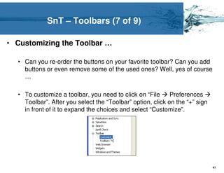 SnT – Toolbars (7 of 9)

• Customizing the Toolbar …

  • Can you re-order the buttons on your favorite toolbar? Can you add
    buttons or even remove some of the used ones? Well, yes of course
    …

  • To customize a toolbar, you need to click on “File      Preferences
    Toolbar”. After you select the “Toolbar” option, click on the “+” sign
    in front of it to expand the choices and select “Customize”.




                                                                             41
 
