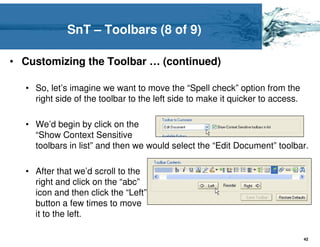 SnT – Toolbars (8 of 9)

• Customizing the Toolbar … (continued)

  • So, let’s imagine we want to move the “Spell check” option from the
    right side of the toolbar to the left side to make it quicker to access.

  • We’d begin by click on the
    “Show Context Sensitive
    toolbars in list” and then we would select the “Edit Document” toolbar.

  • After that we’d scroll to the
    right and click on the “abc”
    icon and then click the “Left”
    button a few times to move
    it to the left.

                                                                               42
 
