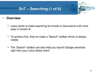 SnT – Searching (1 of 6)

• Overview

  • Lotus wants to make searching for emails or documents a bit more
    easy in version 8.

  • To achieve this, they’ve made a “Search” toolbar which is always
    visible.

  • The “Search” toolbar can also help you launch Google searches
    right from your Lotus Notes client.




                                                                       44
 
