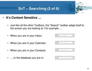 SnT – Searching (2 of 6)

• It’s Content Sensitive …

   • Just like all the other Toolbars, the “Search” toolbar adapt itself to
     the screen you are looking at. For example …

   • When you are in your Inbox:

   • When you are in your Calendar:

   • When you are in your Contacts:

   • … or the database you are in:



                                                                              45
 