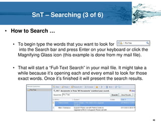 SnT – Searching (3 of 6)

• How to Search …

  • To begin type the words that you want to look for
    into the Search bar and press Enter on your keyboard or click the
    Magnifying Glass icon (this example is done from my mail file).

  • That will start a “Full-Text Search” in your mail file. It might take a
    while because it’s opening each and every email to look for those
    exact words. Once it’s finished it will present the search results.




                                                                              46
 
