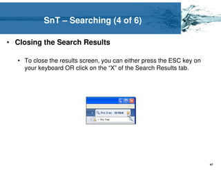 SnT – Searching (4 of 6)

• Closing the Search Results

  • To close the results screen, you can either press the ESC key on
    your keyboard OR click on the “X” of the Search Results tab.




                                                                       47
 