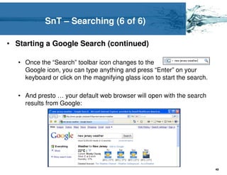SnT – Searching (6 of 6)

• Starting a Google Search (continued)

   • Once the “Search” toolbar icon changes to the
     Google icon, you can type anything and press “Enter” on your
     keyboard or click on the magnifying glass icon to start the search.

   • And presto … your default web browser will open with the search
     results from Google:




                                                                           49
 