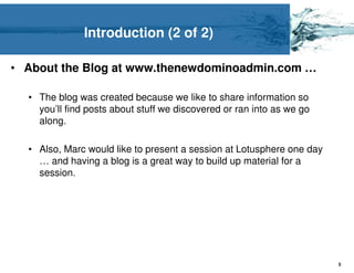 Introduction (2 of 2)

• About the Blog at www.thenewdominoadmin.com …

  • The blog was created because we like to share information so
    you’ll find posts about stuff we discovered or ran into as we go
    along.

  • Also, Marc would like to present a session at Lotusphere one day
    … and having a blog is a great way to build up material for a
    session.




                                                                       5
 