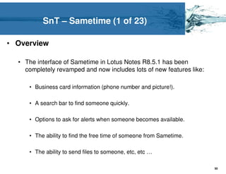 SnT – Sametime (1 of 23)

• Overview

  • The interface of Sametime in Lotus Notes R8.5.1 has been
    completely revamped and now includes lots of new features like:

     • Business card information (phone number and picture!).

     • A search bar to find someone quickly.

     • Options to ask for alerts when someone becomes available.

     • The ability to find the free time of someone from Sametime.

     • The ability to send files to someone, etc, etc …

                                                                      50
 