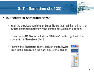 SnT – Sametime (2 of 23)

• But where is Sametime now?

  • In all the previous versions of Lotus Notes that had Sametime, the
    button to connect and view your contact list was at the bottom.

  • Lotus Notes R8.5 now includes a “Sidebar” on the right side that
    contains the Sametime client.

  • To view the Sametime client, click on the following
    icon in the sidebar on the right side of the screen:




                                                                         51
 