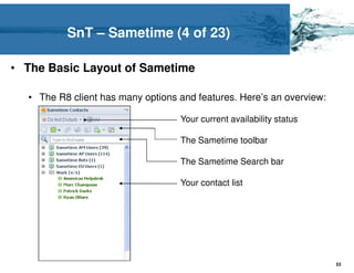 SnT – Sametime (4 of 23)

• The Basic Layout of Sametime

  • The R8 client has many options and features. Here’s an overview:

                                   Your current availability status

                                   The Sametime toolbar

                                   The Sametime Search bar

                                   Your contact list




                                                                       53
 