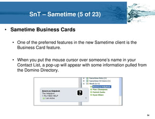 SnT – Sametime (5 of 23)

• Sametime Business Cards

  • One of the preferred features in the new Sametime client is the
    Business Card feature.

  • When you put the mouse cursor over someone’s name in your
    Contact List, a pop-up will appear with some information pulled from
    the Domino Directory.




                                                                           54
 