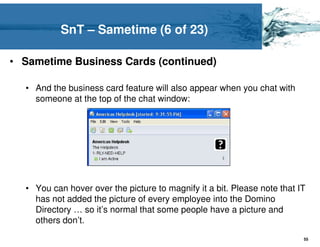 SnT – Sametime (6 of 23)

• Sametime Business Cards (continued)

  • And the business card feature will also appear when you chat with
    someone at the top of the chat window:




  • You can hover over the picture to magnify it a bit. Please note that IT
    has not added the picture of every employee into the Domino
    Directory … so it’s normal that some people have a picture and
    others don’t.
                                                                          55
 