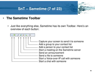 SnT – Sametime (7 of 23)

• The Sametime Toolbar

  • Just like everything else, Sametime has its own Toolbar. Here’s an
    overview of each button:



                            Capture your screen to send it to someone
                            Add a group to your contact list
                            Add a person to your contact list
                            Start a meeting on the Sametime server
                            Send an announcement
                            Send a file to someone
                            Start a Voice-over-IP call with someone
                            Start a chat with someone


                                                                         56
 