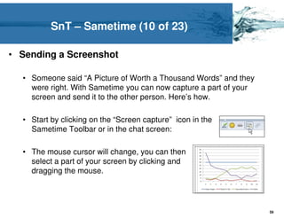 SnT – Sametime (10 of 23)

• Sending a Screenshot

  • Someone said “A Picture of Worth a Thousand Words” and they
    were right. With Sametime you can now capture a part of your
    screen and send it to the other person. Here’s how.

  • Start by clicking on the “Screen capture” icon in the
    Sametime Toolbar or in the chat screen:

  • The mouse cursor will change, you can then
    select a part of your screen by clicking and
    dragging the mouse.




                                                                   59
 
