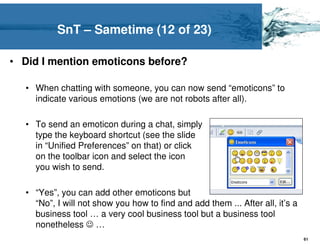 SnT – Sametime (12 of 23)

• Did I mention emoticons before?

  • When chatting with someone, you can now send “emoticons” to
    indicate various emotions (we are not robots after all).

  • To send an emoticon during a chat, simply
    type the keyboard shortcut (see the slide
    in “Unified Preferences” on that) or click
    on the toolbar icon and select the icon
    you wish to send.

  • “Yes”, you can add other emoticons but
    “No”, I will not show you how to find and add them ... After all, it’s a
    business tool … a very cool business tool but a business tool
    nonetheless ☺ …
                                                                               61
 