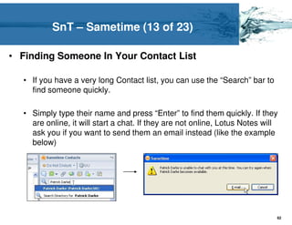 SnT – Sametime (13 of 23)

• Finding Someone In Your Contact List

  • If you have a very long Contact list, you can use the “Search” bar to
    find someone quickly.

  • Simply type their name and press “Enter” to find them quickly. If they
    are online, it will start a chat. If they are not online, Lotus Notes will
    ask you if you want to send them an email instead (like the example
    below)




                                                                             62
 